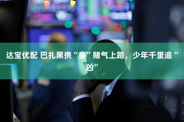 達(dá)寶優(yōu)配 巴扎黑攜“皇”賭氣上路，少年千里追“兇”