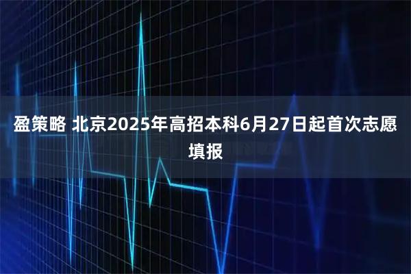 盈策略 北京2025年高招本科6月27日起首次志愿填報(bào)