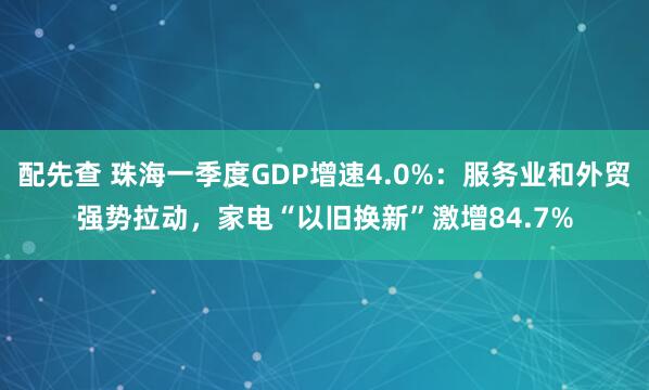 配先查 珠海一季度GDP增速4.0%：服務(wù)業(yè)和外貿(mào)強(qiáng)勢(shì)拉動(dòng)，家電“以舊換新”激增84.7%