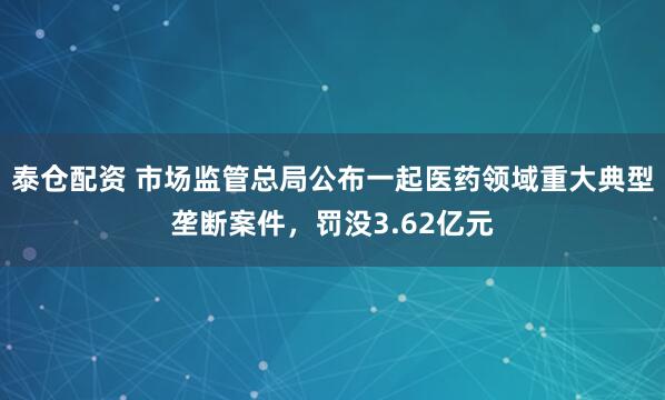 泰倉(cāng)配資 市場(chǎng)監(jiān)管總局公布一起醫(yī)藥領(lǐng)域重大典型壟斷案件，罰沒(méi)3.62億元