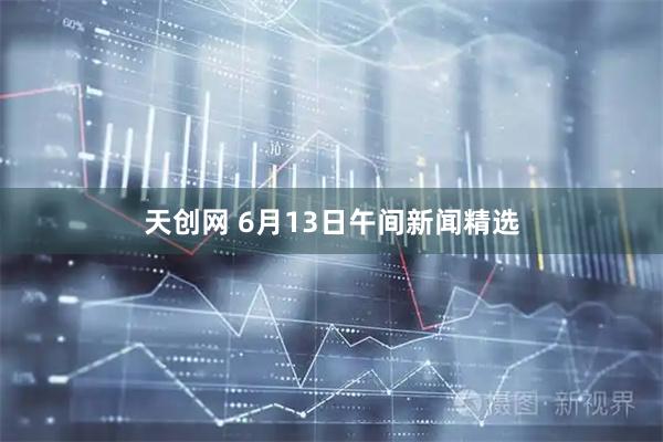 天創(chuàng)網(wǎng) 6月13日午間新聞精選