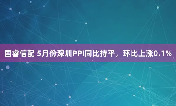 國(guó)睿信配 5月份深圳PPI同比持平，環(huán)比上漲0.1%