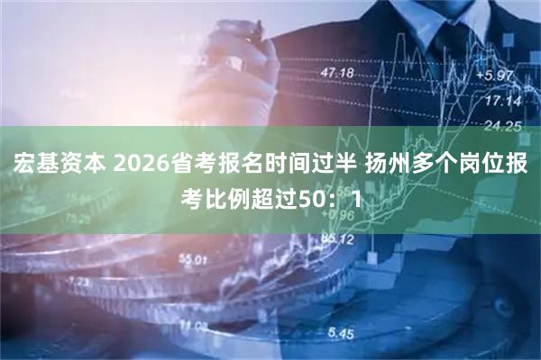 宏基資本 2026省考報名時間過半 揚州多個崗位報考比例超過50：1